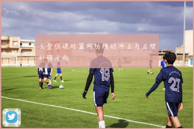 戈登伤退对篮网防线的冲击与后续补强方向
