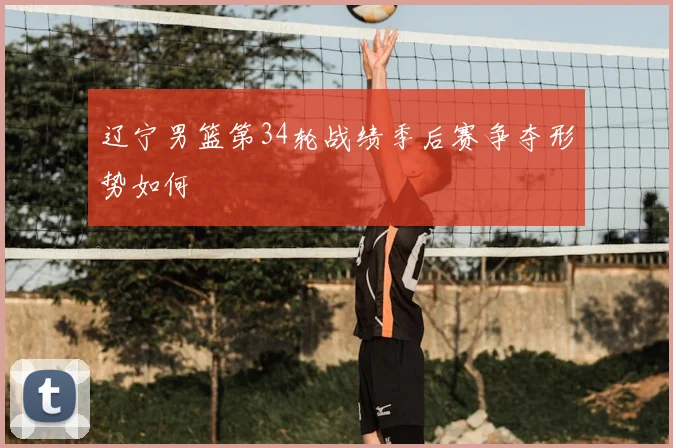 辽宁男篮第34轮战绩季后赛争夺形势如何