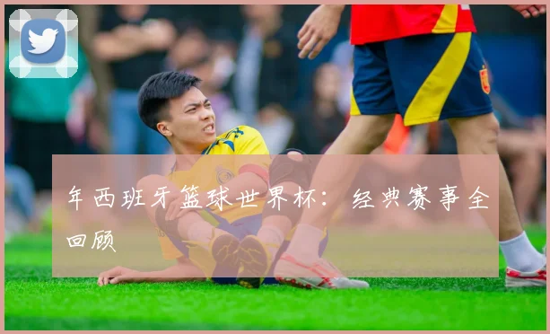 年西班牙篮球世界杯:经典赛事全回顾