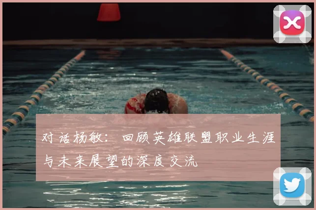 对话杨敏:回顾英雄联盟职业生涯与未来展望的深度交流